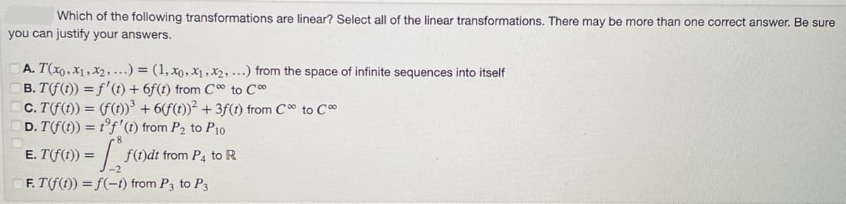 Which of the following transformations are linear? Select all of the linear transformations. There may be more than one correct answer. Be sure
you can justify your answers.
A. T(x0, x1, x2,...) = (1, xo, x₁, x2, ...) from the space of infinite sequences into itself
B. T(f(t)) = f'(t) + 6f(t) from C to C
c. T(f(t)) = (f(t))³ + 6(f(t))² +3f(t) from C∞ to C
D. T(f(t)) = t'f' (t) from P₂ to P10
= 1₁₂
F. T(f(t)) =f(-t) from P3 to P3
E. T(f(t)) =
f(t)dt from P4 to R