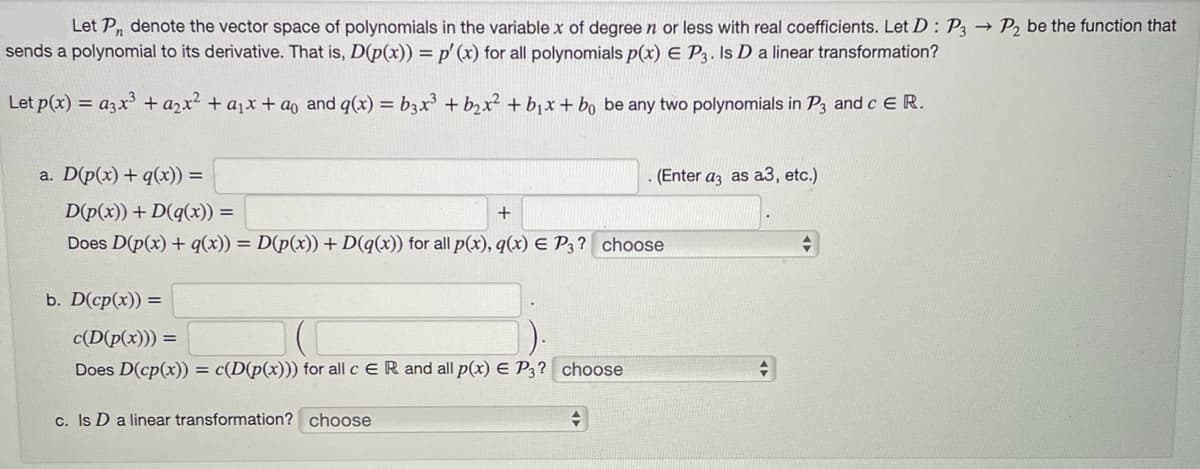 Let P, denote the vector space of polynomials in the variable x of degree n or less with real coefficients. Let D: P3 → P₂ be the function that
sends a polynomial to its derivative. That is, D(p(x)) = p' (x) for all polynomials p(x) E P3. Is D a linear transformation?
Let p(x) = a3x³ + a₂x² + ₁x + ao and q(x) = b3x³ + b₂x² + b₁x + bo be any two polynomials in P3 and c E R.
a. D(p(x) + q(x)) =
D(p(x)) +D(q(x)) =
+
Does D(p(x) + q(x)) = D(p(x)) + D(q(x)) for all p(x), q(x) E P3? choose
b. D(cp(x)) =
c(D(p(x))) =
Does D(cp(x)) = c(D(p(x))) for all c ER and all p(x) E P3? choose
c. Is D a linear transformation? choose
(Enter a3 as a3, etc.)
+
+
