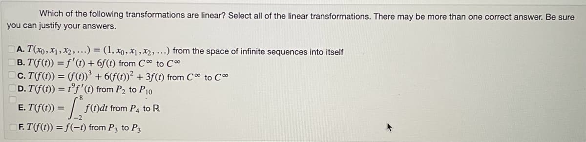 Which of the following transformations are linear? Select all of the linear transformations. There may be more than one correct answer. Be sure
you can justify your answers.
A. T(x0,x1, x2, ...) = (1, xo, x₁,x2, ...) from the space of infinite sequences into itself
B. T(f(t)) = f' (t) +6f(t) from C to Co
c. T(f(t)) = (f(t))³ + 6(f(t))² + 3f(t) from C to C
D. T(f(t)) = t'f' (t) from P₂ to P10
E. T(f(t)) =
») = 1 ₁ ²
F. T(f(t)) = f(-t) from P3 to P3
f(t)dt from P4 to R