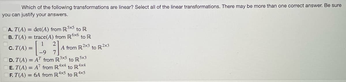 Which of the following transformations are linear? Select all of the linear transformations. There may be more than one correct answer. Be sure
you can justify your answers.
A. T(A) = det(A) from R5x5 to R
B. T(A) = trace(A) from R6x6 to R
1
C. T(A) =
D. T(A) = AT from R3x5 to R5x3
E. T(A) = A7 from R 4x4 to R4x4
F. T(A) = 6A from R4x5 4x5
to R4
2₁
A from R2x3 to R2x3