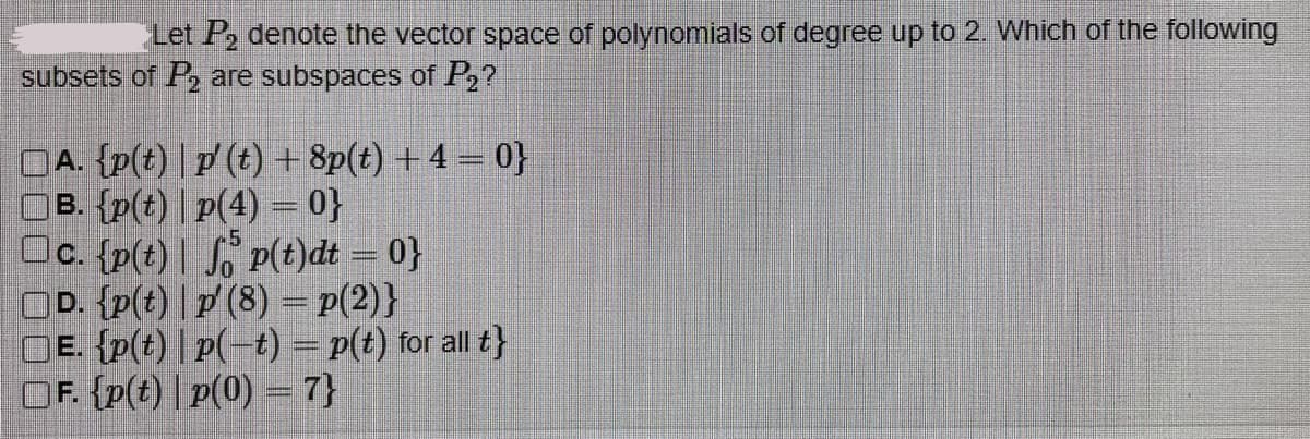 Let P₂ denote the vector space of polynomials of degree up to 2. Which of the following
subsets of P₂ are subspaces of P₂?
A. {p(t) | p' (t) +8p(t) + 4 = 0}
B. {p(t) | p(4) = 0}
Oc. {p(t)
p(t)dt = 0}
D. {p(t) | p' (8) = p(2)}
OE. {p(t) |p(-t) = p(t) for all t}
OF. {p(t)|p(0) = 7}