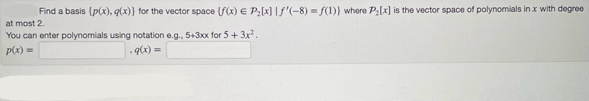 at most 2.
Find a basis {p(x), q(x)} for the vector space {f(x) = P₂[x] | f'(-8) = f(1)} where P₂[x] is the vector space of polynomials in x with degree
You can enter polynomials using notation e.g., 5+3xx for 5 + 3x².
p(x) =
, 9(x) =