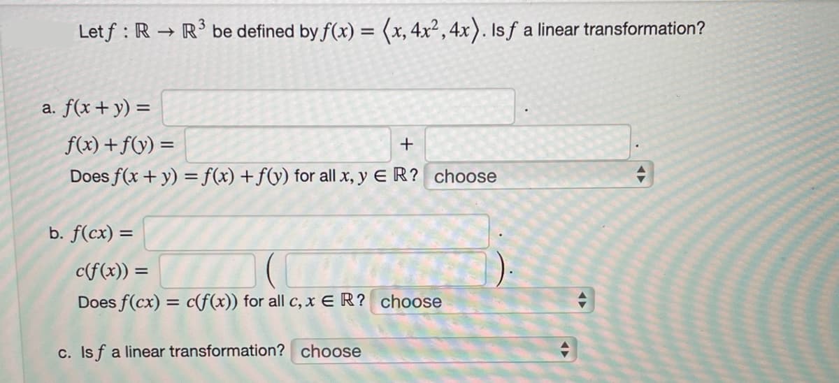 Letf: R → R³ be defined by f(x) = (x, 4x², 4x). Isf a linear transformation?
a. f(x + y) =
f(x) + f(y) =
+
Does f(x + y) = f(x) +f(y) for all x, y ER? choose
b. f(cx) =
c(f(x)) =
Does f(cx) = c(f(x)) for all c, x ER? choose
c. Isf a linear transformation? choose