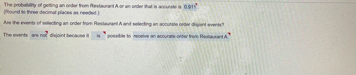 The probability of getting an order from Restaurant A or an order that is accurate is 0.911
(Round to three decimal places as needed.)
Are the events of selecting an order from Restaurant A and selecting an accurate order disjoint events?
The events are not disjoint because it
is
possible to receive an accurate order from Restaurant A.
