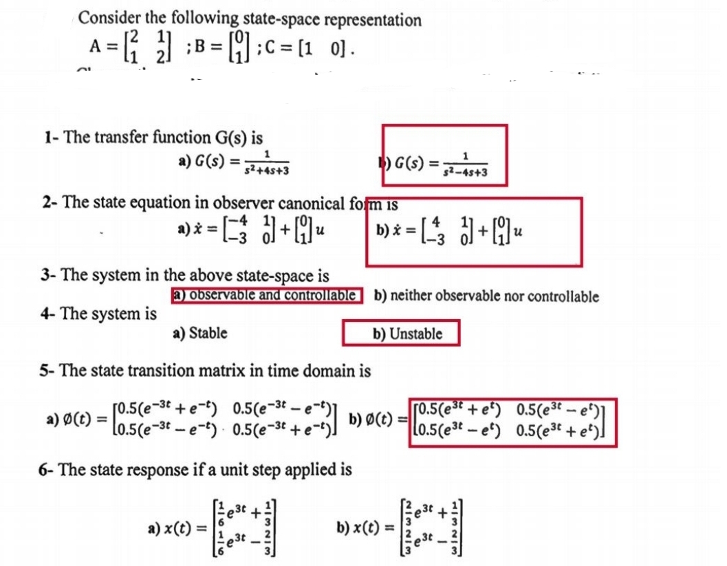 Consider the following state-space representation
A =
; B = []; C = [10].
1- The transfer function G(s) is
a) G(s)
=
s²+45+3
1) G(s)
=
52-45+3
2- The state equation in observer canonical form is
a) * = [¯¹³ à] + [9] u
3- The system in the above state-space is
b) x = [3] + [] u
a) observable and controllable b) neither observable nor controllable
4- The system is
a) Stable
b) Unstable
5- The state transition matrix in time domain is
[0.5 (e-3+e) 0.5 (e-t-e-t)]
a) 0(t) = 0.5(e-t-e-t) 0.5 (e-³ + e-')]
6- The state response if a unit step applied is
a) x(t) =
3t
b) Ø(t)
=
[0.5(e³ + e²) 0.5(e³t — e²)]
L0.5(e³-e) 0.5(e³t + e²)]
b) x(t)
=
A A
