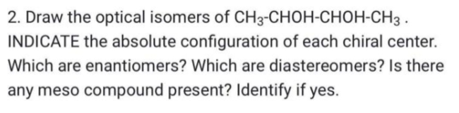 2. Draw the optical isomers of CH3-CHOH-CHOH-CH3 .
INDICATE the absolute configuration of each chiral center.
Which are enantiomers? Which are diastereomers? Is there
any meso compound present? Identify if yes.
