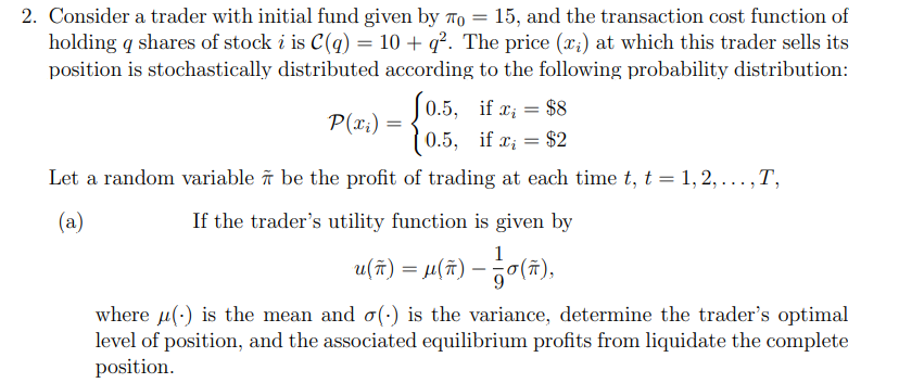 2. Consider a trader with initial fund given by To = 15, and the transaction cost function of
holding q shares of stock i is C(q) = 10 + q². The price (x;) at which this trader sells its
position is stochastically distributed according to the following probability distribution:
J0.5, if a; = $8
P(x;) =
0.5, if x; = $2
Let a random variable îñ be the profit of trading at each time t, t = 1, 2, ...,T,
....1
(a)
If the trader's utility function is given by
u(t) = M(#) - 당(%).
where u(:) is the mean and o(-) is the variance, determine the trader's optimal
level of position, and the associated equilibrium profits from liquidate the complete
position.
