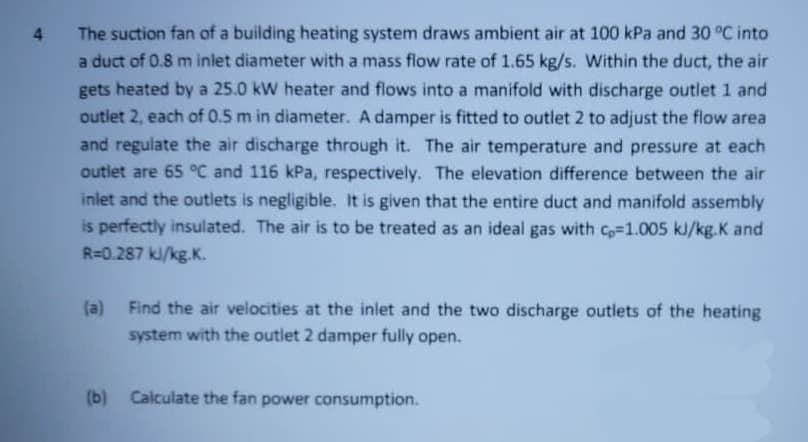 4 The suction fan of a building heating system draws ambient air at 100 kPa and 30 °C into
a duct of 0.8 m inlet diameter with a mass flow rate of 1.65 kg/s. Within the duct, the air
gets heated by a 25.0 kW heater and flows into a manifold with discharge outlet 1 and
outlet 2, each of 0.5 m in diameter. A damper is fitted to outlet 2 to adjust the flow area
and regulate the air discharge through it. The air temperature and pressure at each
outlet are 65 °C and 116 kPa, respectively. The elevation difference between the air
inlet and the outlets is negligible. It is given that the entire duct and manifold assembly
is perfectly insulated. The air is to be treated as an ideal gas with C=1.005 kJ/kg.K and
R=0.287 ki/kg.K.
(a) Find the air velocities at the inlet and the two discharge outlets of the heating
system with the outlet 2 damper fully open.
(b) Calculate the fan power consumption.
