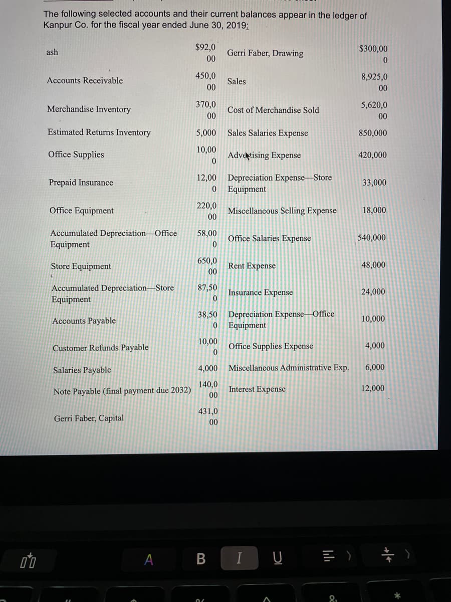 The following selected accounts and their current balances appear in the ledger of
Kanpur Co. for the fiscal year ended June 30, 2019:
$92,0
$300,00
Gerri Faber, Drawing
00
ash
450,0
8,925,0
Accounts Receivable
Sales
00
00
370,0
5,620,0
Merchandise Inventory
Cost of Merchandise Sold
00
00
Estimated Returns Inventory
5,000
Sales Salaries Expense
850,000
10,00
Office Supplies
Adveștising Expense
420,000
12,00 Depreciation Expense–Store
Equipment
Prepaid Insurance
33,000
220,0
Office Equipment
Miscellaneous Selling Expense
00
18,000
Accumulated Depreciation–Office
Equipment
58,00
Office Salaries Expense
540,000
650,0
Store Equipment
Rent Expense
00
48,000
Accumulated Depreciation–Store
Equipment
87,50
Insurance Expense
24,000
Depreciation Expense–Office
Equipment
38,50
Accounts Payable
10,000
10,00
Customer Refunds Payable
Office Supplies Expense
4,000
Salaries Payable
4,000
Miscellaneous Administrative Exp.
6,000
140,0
Note Payable (final payment due 2032)
Interest Expense
00
12,000
431,0
Gerri Faber, Capital
00
A B
I U E ) *
