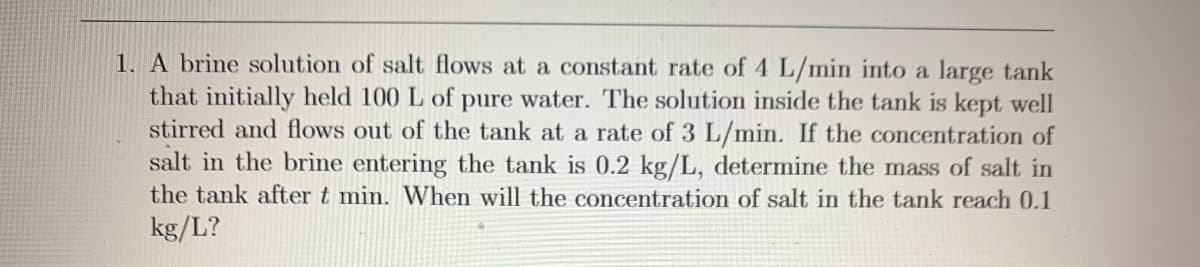 1. A brine solution of salt flows at a constant rate of 4 L/min into a large tank
that initially held 100 L of pure water. The solution inside the tank is kept well
stirred and flows out of the tank at a rate of 3 L/min. If the concentration of
salt in the brine entering the tank is 0.2 kg/L, determine the mass of salt in
the tank after t min. When will the concentration of salt in the tank reach 0.1
kg/L?
