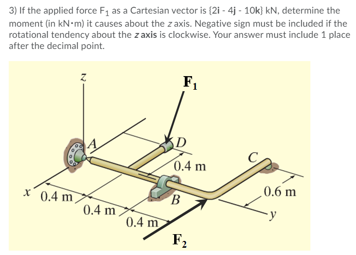 3) If the applied force F, as a Cartesian vector is {2i - 4j - 10k} kN, determine the
moment (in kN•m) it causes about the z axis. Negative sign must be included if the
rotational tendency about the z axis is clockwise. Your answer must include 1 place
after the decimal point.
F1
D
0.4 m
0.6 m
X 0.4 m
0.4 m
y
0.4 m
F2
