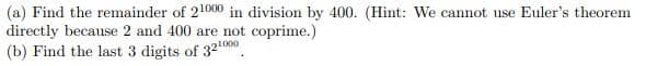 (a) Find the remainder of 21000 in division by 400. (Hint: We cannot use Euler's theorem
directly because 2 and 400 are not coprime.)
(b) Find the last 3 digits of 32¹000