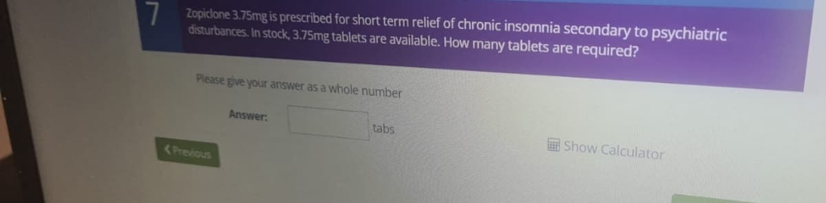 7 Zopiclone 3.75mg is prescribed for short term relief of chronic insomnia secondary to psychiatric
disturbances. In stock, 3.75mg tablets are available. How many tablets are required?
Please give your answer as a whole number
Answer:
tabs
Show Calculator
<Previous
