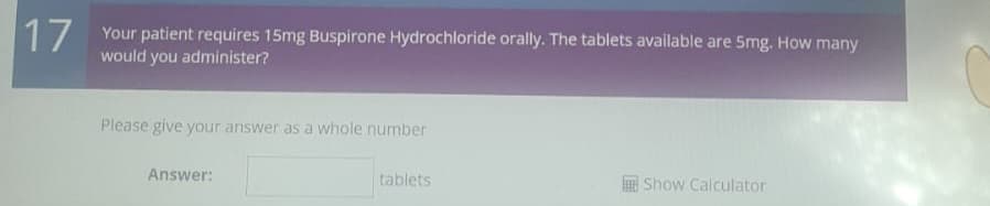 17
Your patient requires 15mg Buspirone Hydrochloride orally. The tablets available are 5mg. How many
would you administer?
Please give your answer as a whole number
Answer:
tablets
Show Calculator