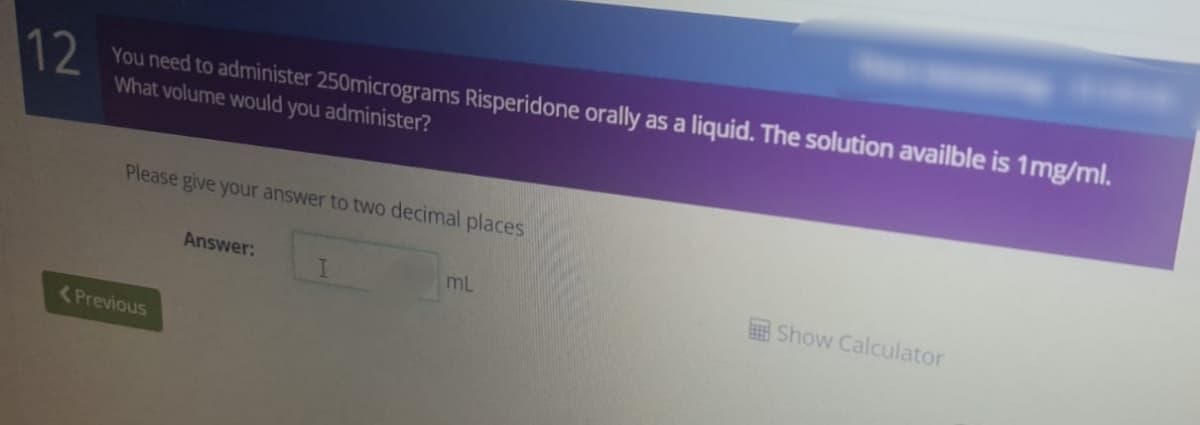 12
You need to administer 250micrograms Risperidone orally as a liquid. The solution availble is 1mg/ml.
What volume would you
administer?
Please give your answer to two decimal places
Answer:
mL
Show Calculator
<Previous