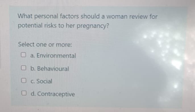 What personal factors should a woman review for
potential risks to her pregnancy?
Select one or more:
a. Environmental
b. Behavioural
c. Social
Od. Contraceptive