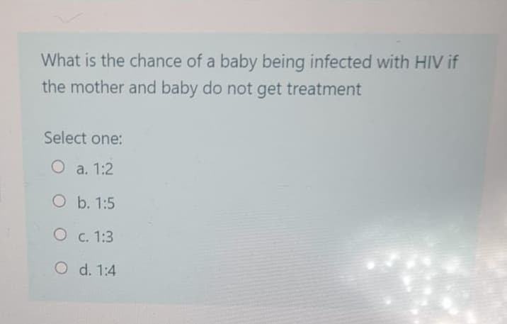 What is the chance of a baby being infected with HIV if
the mother and baby do not get treatment
Select one:
O a. 1:2
O b. 1:5
O c. 1:3
O d. 1:4
