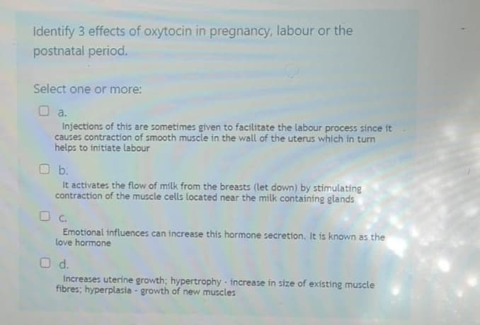 Identify 3 effects of oxytocin in pregnancy, labour or the
postnatal period.
Select one or more:
Da.
Injections of this are sometimes given to facilitate the labour process since it
causes contraction of smooth muscle in the wall of the uterus which in turn
helps to initiate labour
O b.
It activates the flow of milk from the breasts (let down) by stimulating
contraction of the muscle cells located near the milk containing glands
O c.
Emotional influences can increase this hormone secretion. It is known as the
love hormone
O d.
Increases uterine growth; hypertrophy - increase in size of existing muscle
fibres; hyperplasia - growth of new muscles