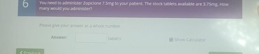 You need to administer Zopiclone 7.5mg to your patient. The stock tablets available are 3.75mg. How
many would you administer?
Please give your answer as a whole number
Answer:
tablets
Show Calculator
Previous