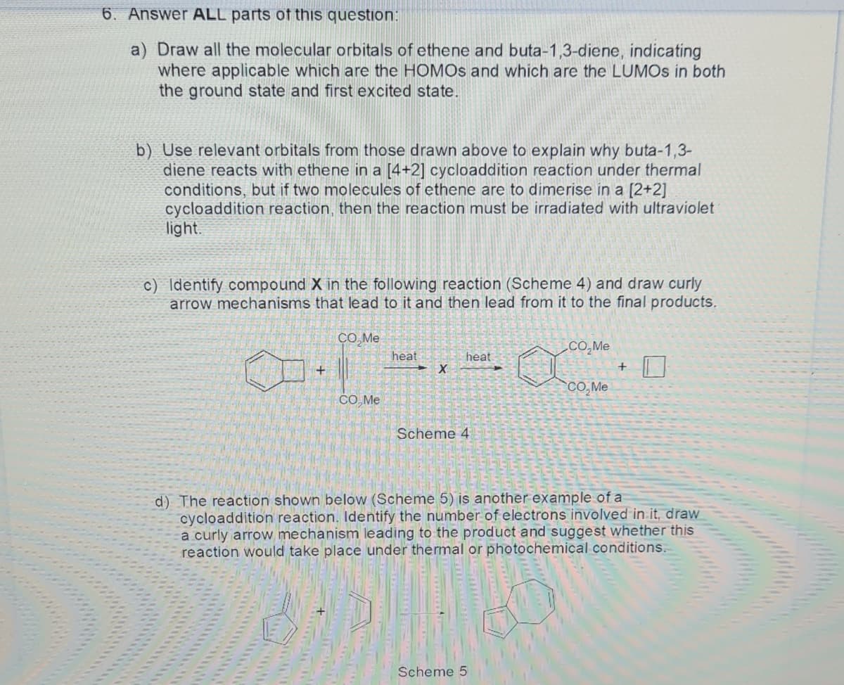 6. Answer ALL parts of this question:
a) Draw all the molecular orbitals of ethene and buta-1,3-diene, indicating
where applicable which are the HOMOS and which are the LUMOS in both
the ground state and first excited state.
b) Use relevant orbitals from those drawn above to explain why buta-1,3-
diene reacts with ethene in a [4+2] cycloaddition reaction under thermal
conditions, but if two molecules of ethene are to dimerise in a [2+2]
cycloaddition reaction, then the reaction must be irradiated with ultraviolet
light.
c) Identify compound X in the following reaction (Scheme 4) and draw curly
arrow mechanisms that lead to it and then lead from it to the final products.
CO, Me
.CO, Me
heat
heat
CO,Me
СО Ме
Scheme 4
d) The reaction shown below (Scheme 5) is another example of a
cycloaddition reaction. Identify the number of electrons involved in it, draw
a curly arrow mechanism leading to the product and suggest whether this
reaction would take place under thermal or photochemical conditions.
Scheme 5
