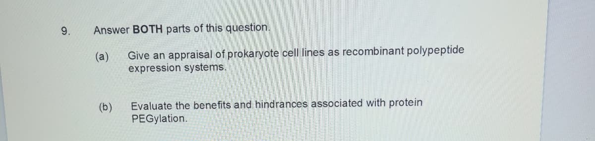 9.
Answer BOTH parts of this question.
Give an appraisal of prokaryote cell lines as recombinant polypeptide
expression systems.
(a)
Evaluate the benefits and hindrances associated with protein
PEGylation.
(b)
