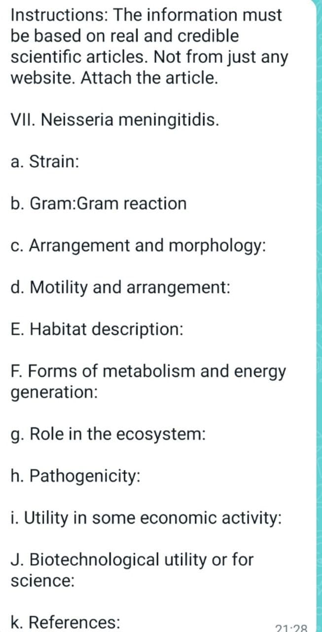 Instructions: The information must
be based on real and credible
scientific articles. Not from just any
website. Attach the article.
VII. Neisseria meningitidis.
a. Strain:
b. Gram:Gram reaction
c. Arrangement and morphology:
d. Motility and arrangement:
E. Habitat description:
F. Forms of metabolism and energy
generation:
g. Role in the ecosystem:
h. Pathogenicity:
i. Utility in some economic activity:
J. Biotechnological utility or for
science:
k. References:
21:28
