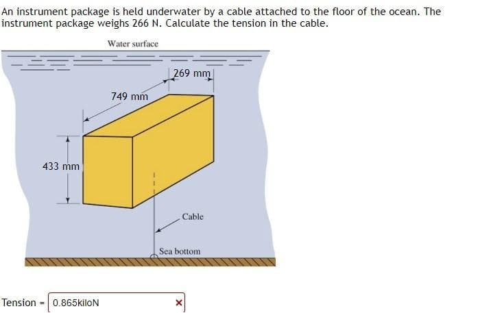 An instrument package is held underwater by a cable attached to the floor of the ocean. The
instrument package weighs 266 N. Calculate the tension in the cable.
Water surface
Tension
433 mm
=
0.865kiloN
749 mm
269 mm
Cable
Sea bottom