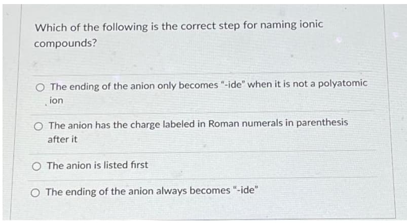 Which of the following is the correct step for naming ionic
compounds?
O The ending of the anion only becomes "-ide" when it is not a polyatomic
ion
O The anion has the charge labeled in Roman numerals in parenthesis
after it
O The anion is listed first
O The ending of the anion always becomes "-ide"