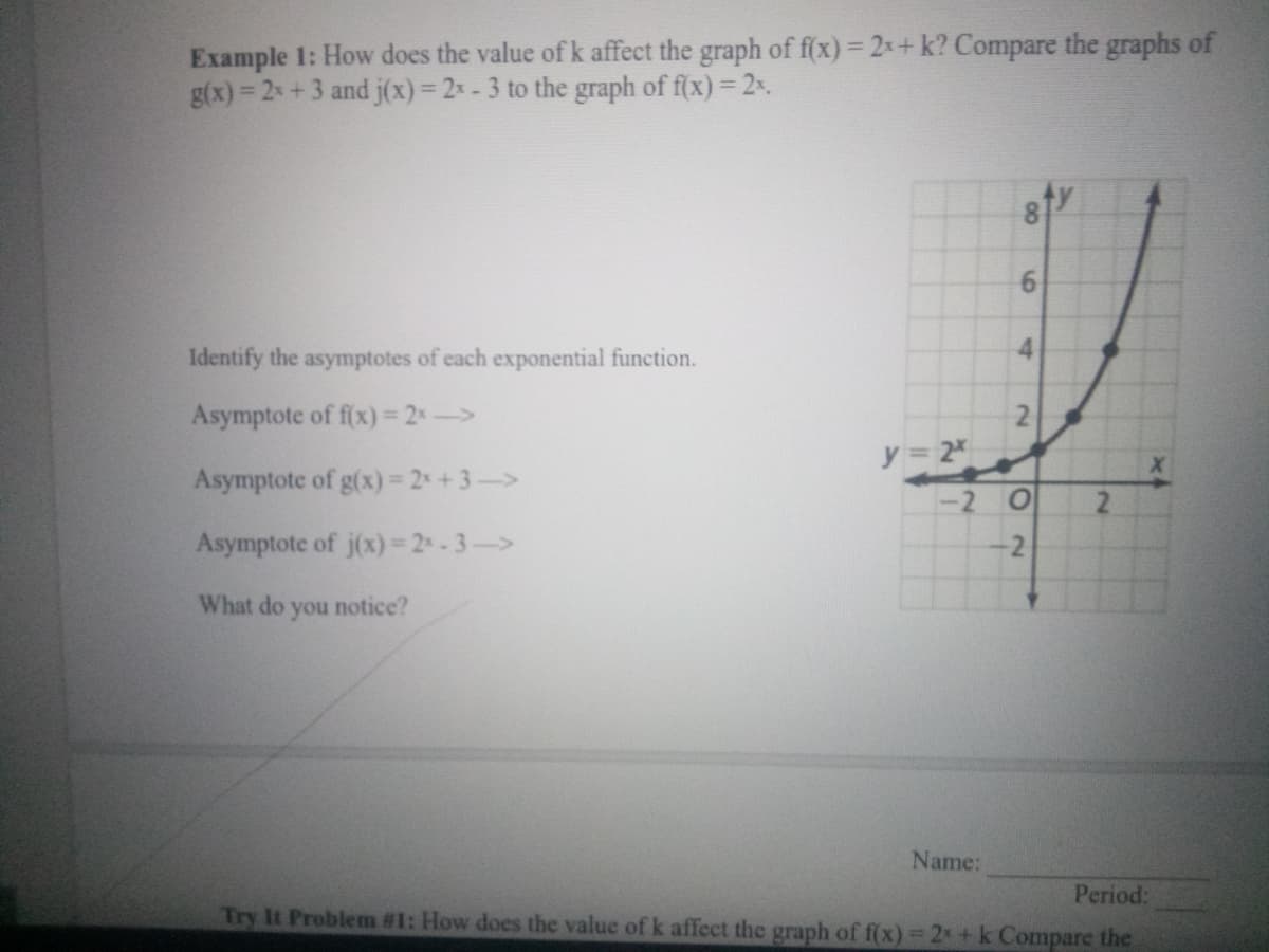 Example 1: How does the value of k affect the graph of f(x) = 2x+ k? Compare the graphs of
g(x) = 2 +3 and j(x)= 2x - 3 to the graph of f(x) = 2x.
%3D
Identify the asymptotes of each exponential function.
Asymptote of f(x) 2->
y 2
Asymptote of g(x)= 2+3->
-2
Asymptote of j(x)= 2-3->
-2
What do
you
notice?
Name:
Period:
Try It Problem #1: How does the value of k affect the graph of f(x) 2 + k Compare the
8.
6.
4.
