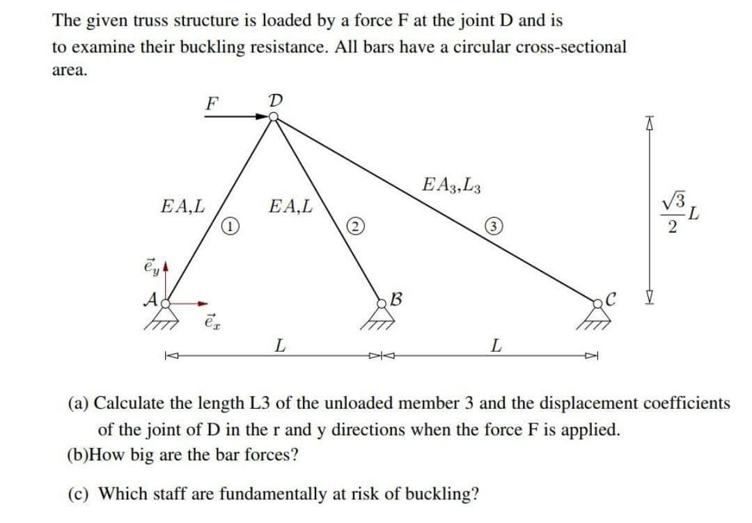 The given truss structure is loaded by a force F at the joint D and is
to examine their buckling resistance. All bars have a circular cross-sectional
area.
F
D
E A3,L3
V3
EA,L
(1)
EA,L
B
(a) Calculate the length L3 of the unloaded member 3 and the displacement coefficients
of the joint of D in the r and y directions when the force F is applied.
(b)How big are the bar forces?
(c) Which staff are fundamentally at risk of buckling?
