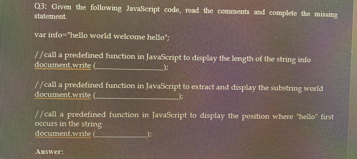 Q3: Given the following JavaScript code, read the comments and complete the missing
statement.
var info="hello world welcome hello";
//call a predefined function in JavaScript to display the length of the string info
document.write
www
//call a predefined function in JavaScript to extract and display the substring world
document.write
);
//call a predefined function in JavaScript to display the position where "hello" first
occurs in the string
document.write
Answer: