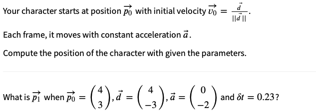 Your character starts at position po with initial velocity v =
à
||d ||
Each frame, it moves with constant acceleration a.
Compute the position of the character with given the parameters.
4
4
What is Pi when pò = ( ₁ ), d = ( _^3 ), ª = (22)
3
-3
-2
and St = 0.23?