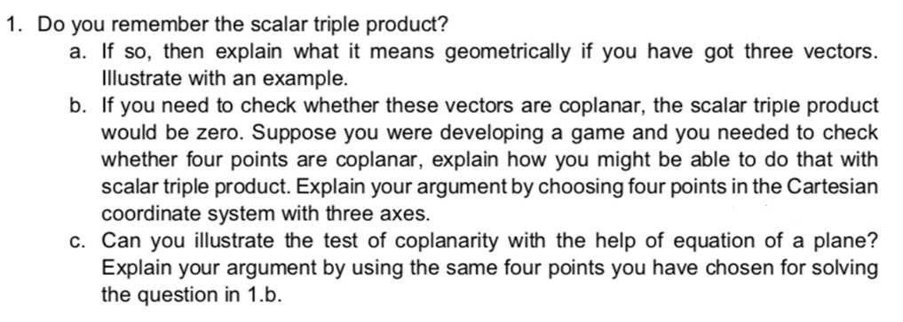1. Do you remember the scalar triple product?
a. If so, then explain what it means geometrically if you have got three vectors.
Illustrate with an example.
b. If you need to check whether these vectors are coplanar, the scalar triple product
would be zero. Suppose you were developing a game and you needed to check
whether four points are coplanar, explain how you might be able to do that with
scalar triple product. Explain your argument by choosing four points in the Cartesian
coordinate system with three axes.
c. Can you illustrate the test of coplanarity with the help of equation of a plane?
Explain your argument by using the same four points you have chosen for solving
the question in 1.b.