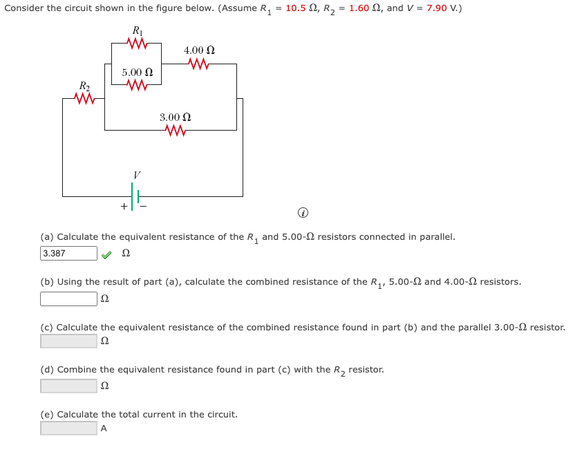 Consider the circuit shown in the figure below. (Assume R₁ = 10.5, R₂ = 1.602, and V = 7.90 V.)
R₁
www
R₂
5.00 Ω
ww
4.00 Ω
3.00 Ω
ww
(a) Calculate the equivalent resistance of the R₁ and 5.00- resistors connected in parallel.
3.387
22
(b) Using the result of part (a), calculate the combined resistance of the R₁, 5.00- and 4.00- resistors.
Ω
(c) Calculate the equivalent resistance of the combined resistance found in part (b) and the parallel 3.00- resistor.
Ω
(d) Combine the equivalent resistance found in part (c) with the R₂ resistor.
Ω
(e) Calculate the total current in the circuit.
A