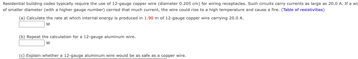 Residential building codes typically require the use of 12-gauge copper wire (diameter 0.205 cm) for wiring receptacles. Such circuits carry currents as large as 20.0 A. If a wir
of smaller diameter (with a higher gauge number) carried that much current, the wire could rise to a high temperature and cause fire. (Table of resistivities)
(a) Calculate the rate at which internal energy is produced in 1.90 m of 12-gauge copper wire carrying 20.0 A.
W
(b) Repeat the calculation for a 12-gauge aluminum wire.
W
(c) Explain whether a 12-gauge aluminum wire would be as safe as a copper wire.