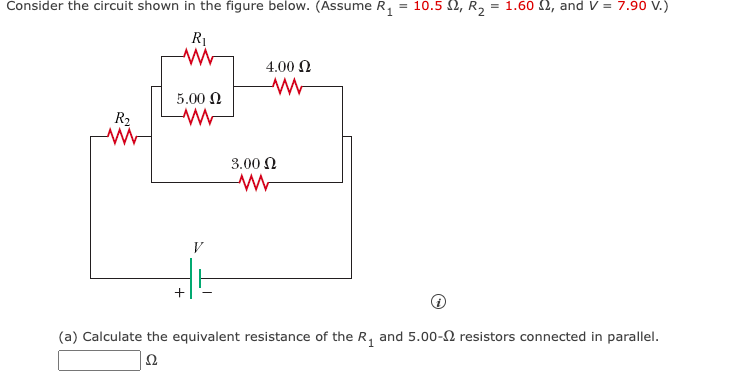 Consider the circuit shown in the figure below. (Assume R₁
R₂
R₁
www
5.00 Ω
WWW
+
V
4.00 Ω
ww
3.00 Ω
WW
= 10.5 Ω, R2 = 1.60 2, and V = 7.90 V.)
(a) Calculate the equivalent resistance of the R₁ and 5.00- resistors connected in parallel.
Ω