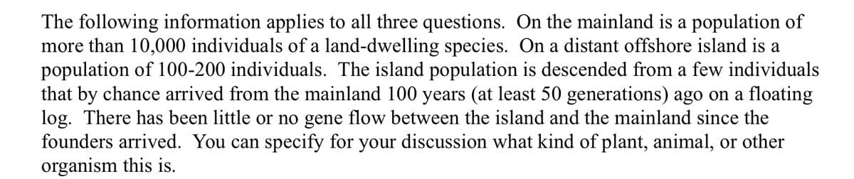 The following information applies to all three questions. On the mainland is a population of
more than 10,000 individuals of a land-dwelling species. On a distant offshore island is a
population of 100-200 individuals. The island population is descended from a few individuals
that by chance arrived from the mainland 100 years (at least 50 generations) ago on a floating
log. There has been little or no gene flow between the island and the mainland since the
founders arrived. You can specify for your discussion what kind of plant, animal, or other
organism this is.