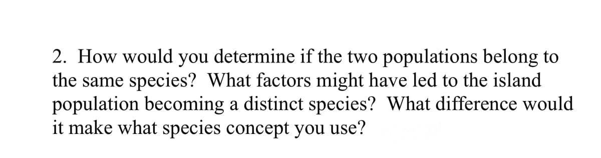 2. How would you determine if the two populations belong to
the same species? What factors might have led to the island
population becoming a distinct species? What difference would
it make what species concept you use?