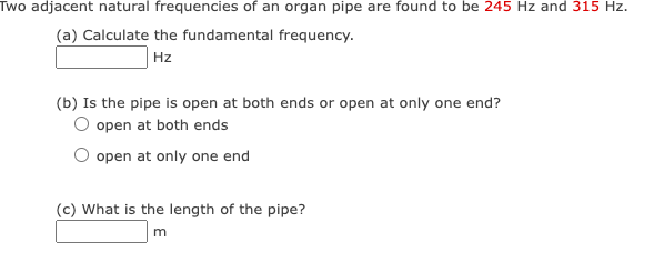 Two adjacent natural frequencies of an organ pipe are found to be 245 Hz and 315 Hz.
(a) Calculate the fundamental frequency.
Hz
(b) Is the pipe is open at both ends or open at only one end?
open at both ends
open at only one end
(c) What is the length of the pipe?
m