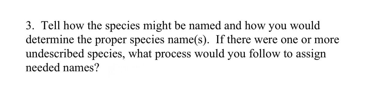 3. Tell how the species might be named and how you would
determine the proper species name(s). If there were one or more
undescribed species, what process would you follow to assign
needed names?
