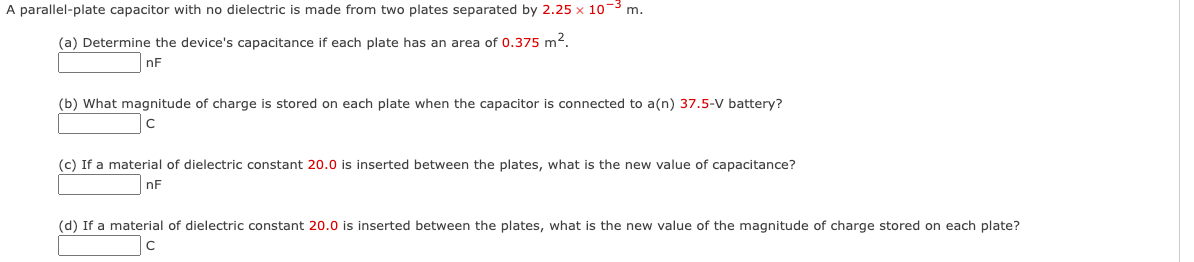 A parallel-plate capacitor with no dielectric is made from two plates separated by 2.25 x 10-³ m.
(a) Determine the device's capacitance if each plate has an area of 0.375 m².
nF
(b) What magnitude of charge is stored on each plate when the capacitor is connected to a(n) 37.5-V battery?
с
(c) If a material of dielectric constant 20.0 is inserted between the plates, what is the new value of capacitance?
nF
(d) If a material of dielectric constant 20.0 is inserted between the plates, what is the new value of the magnitude of charge stored on each plate?