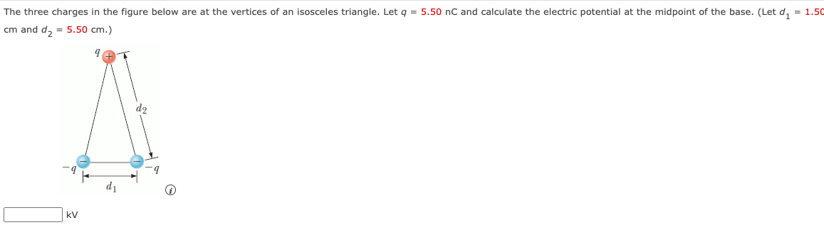 The three charges in the figure below are at the vertices of an isosceles triangle. Let q = 5.50 nC and calculate the electric potential at the midpoint of the base. (Let d₁ = 1.50
cm and d₂ = 5.50 cm.)
kV
do
9