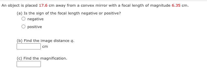 An object is placed 17.6 cm away from a convex mirror with a focal length of magnitude 6.35 cm.
(a) Is the sign of the focal length negative or positive?
O negative
positive
(b) Find the image distance q.
cm
(c) Find the magnification.
