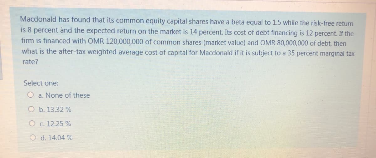 Macdonald has found that its common equity capital shares have a beta equal to 1.5 while the risk-free return
is 8 percent and the expected return on the market is 14 percent. Its cost of debt financing is 12 percent. If the
firm is financed with OMR 120,000,000 of common shares (market value) and OMR 80,000,000 of debt, then
what is the after-tax weighted average cost of capital for Macdonald if it is subject to a 35 percent marginal tax
rate?
Select one:
O a. None of these
Ob. 13.32 %
O c. 12.25 %
O d. 14.04 %

