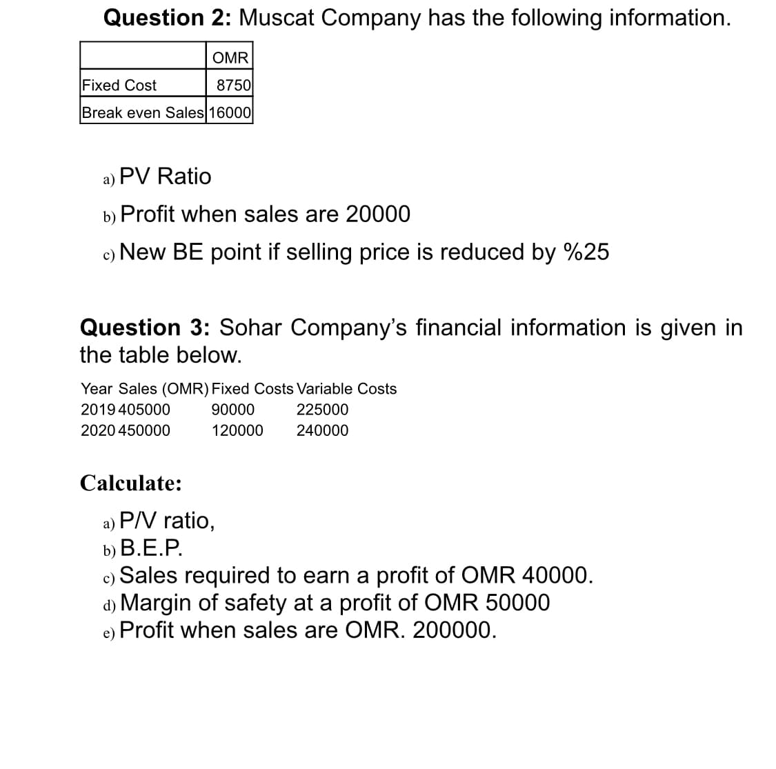 Question 2: Muscat Company has the following information.
OMR
Fixed Cost
8750
Break even Sales 16000
a) PV Ratio
b) Profit when sales are 20000
c) New BE point if selling price is reduced by %25
Question 3: Sohar Company's financial information is given in
the table below.
Year Sales (OMR) Fixed Costs Variable Costs
2019 405000
90000
225000
2020 450000
120000
240000
Calculate:
a) P/V ratio,
b) В.Е.Р.
c) Sales required to earn a profit of OMR 40000.
d) Margin of safety at a profit of OMR 50000
e) Profit when sales are OMR. 200000.
