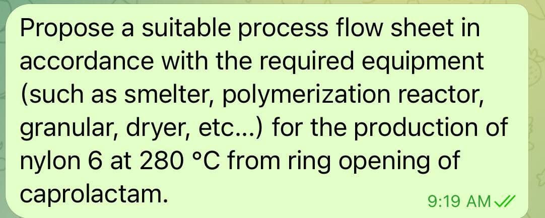 Propose a suitable process flow sheet in
accordance with the required equipment
(such as smelter, polymerization reactor,
granular, dryer, etc...) for the production of
nylon 6 at 280 °C from ring opening of
caprolactam.
9:19 AM V/

