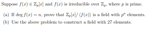 Suppose f(r) E Z,[r] and f(x) is irreducible over Z,, where p is prime.
(a) If deg f(x) = n, prove that Z,[r]/ (F(x)) is a field with p" elements.
(b) Use the above problem to construct a field with 27 elements.

