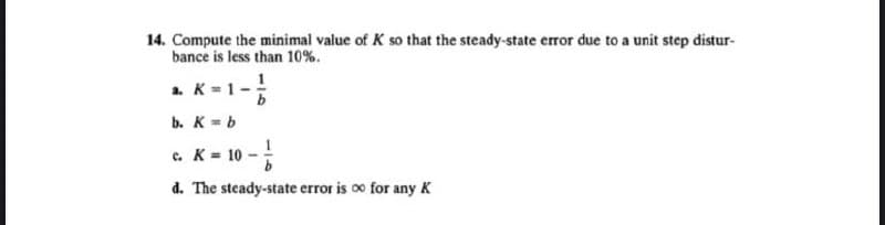 14. Compute the minimal value of K so that the steady-state error due to a unit step distur-
bance is less than 10%.
a. K=1-
b
b. K = b
c.
K = 10- /
d. The steady-state error is ∞ for any K