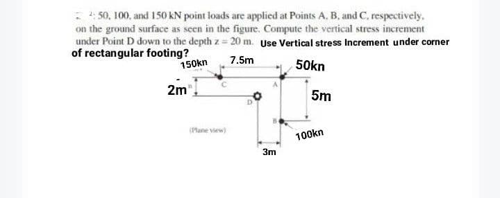 4:50, 100, and 150 kN point loads are applied at Points A, B, and C, respectively,
on the ground surface as seen in the figure. Compute the vertical stress increment
under Point D down to the depth z=20 m. Use Vertical stress Increment under corner
of rectangular footing?
150kn
7.5m
50kn
2m™
(Plane view)
3m
5m
100kn