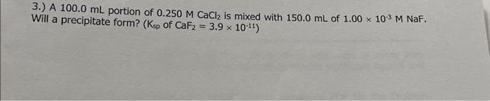 3.) A 100.0 mL portion of 0.250 M CaCl₂ is mixed with 150.0 mL of 1.00 x 10-³ M NaF.
Will a precipitate form? (Ksp of CaF2 = 3.9 × 10-¹¹)